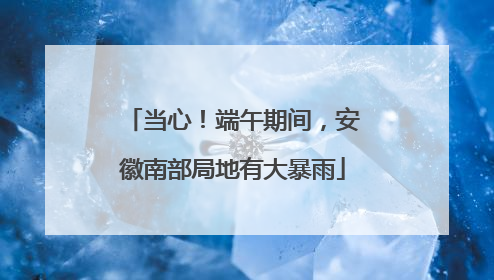 当心！端午期间，安徽南部局地有大暴雨