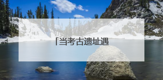 当考古遗址遇见现代守护