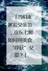 当618邂逅父亲节，京东七鲜如何用美食“俘获”父爱？