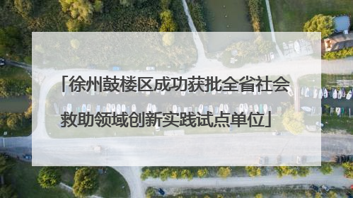 徐州鼓楼区成功获批全省社会救助领域创新实践试点单位