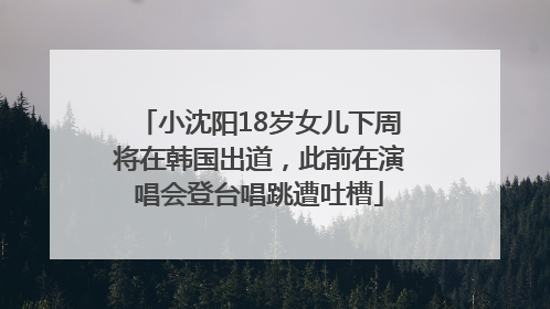小沈阳18岁女儿下周将在韩国出道，此前在演唱会登台唱跳遭吐槽