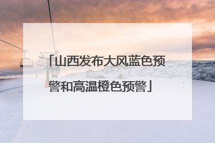 山西发布大风蓝色预警和高温橙色预警