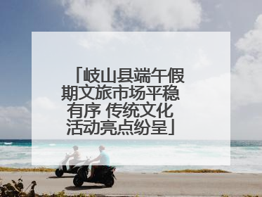 岐山县端午假期文旅市场平稳有序 传统文化活动亮点纷呈