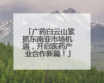 广药白云山紧抓东南亚市场机遇，开启医药产业合作新篇！