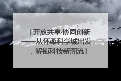 开放共享·协同创新——从怀柔科学城出发，解锁科技新潮流