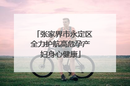 张家界市永定区全力护航高危孕产妇身心健康