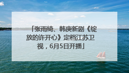 张雨绮、韩庚新剧《绽放的许开心》定档江苏卫视，6月5日开播