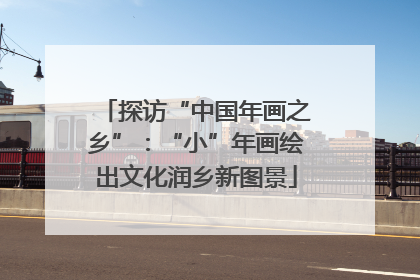 探访“中国年画之乡”：“小”年画绘出文化润乡新图景