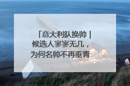 意大利队换帅｜候选人寥寥无几，为何名帅不再垂青“蓝衣军团”？