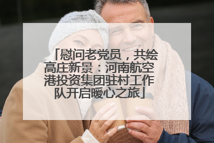 慰问老党员，共绘高庄新景：河南航空港投资集团驻村工作队开启暖心之旅