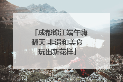 成都锦江端午嗨翻天 非遗和美食玩出新花样