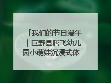我们的节日端午｜巨野县腾飞幼儿园小萌娃沉浸式体验千年习俗