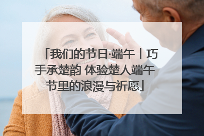 我们的节日·端午丨巧手承楚韵 体验楚人端午节里的浪漫与祈愿