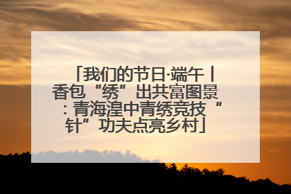 我们的节日·端午丨香包“绣”出共富图景：青海湟中青绣竞技“针”功夫点亮乡村