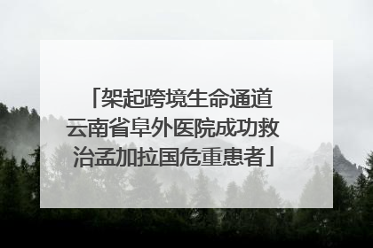 架起跨境生命通道 云南省阜外医院成功救治孟加拉国危重患者