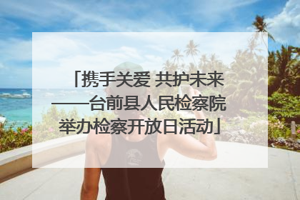 携手关爱 共护未来——台前县人民检察院举办检察开放日活动