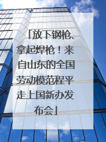 放下钢枪、拿起焊枪！来自山东的全国劳动模范程平走上国新办发布会
