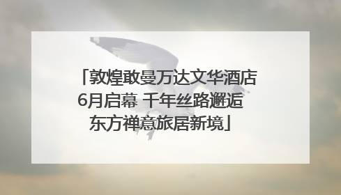 敦煌敢曼万达文华酒店6月启幕 千年丝路邂逅东方禅意旅居新境