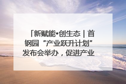 新赋能•创生态｜首钢园“产业跃升计划”发布会举办，促进产业合作交流走深走实