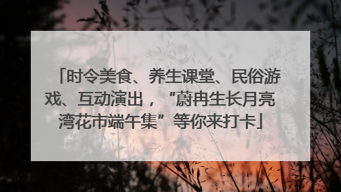 时令美食、养生课堂、民俗游戏、互动演出，“蔚冉生长月亮湾花市端午集”等你来打卡