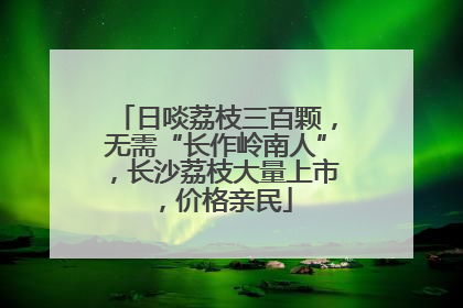 日啖荔枝三百颗，无需“长作岭南人”，长沙荔枝大量上市，价格亲民