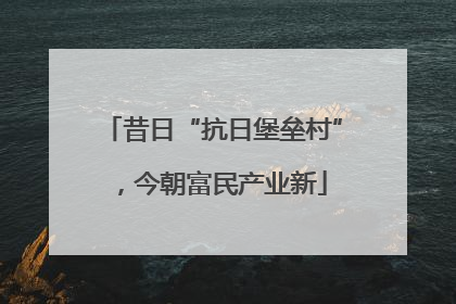 昔日“抗日堡垒村”，今朝富民产业新