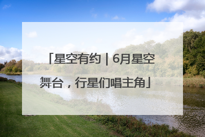 星空有约｜6月星空舞台，行星们唱主角
