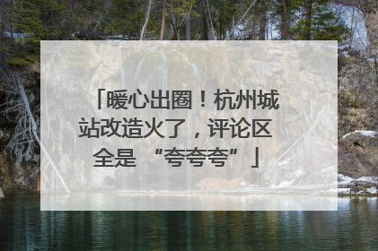 暖心出圈！杭州城站改造火了，评论区全是 “夸夸夸”