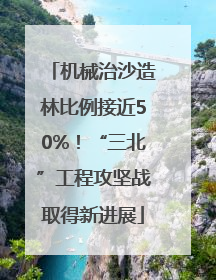 机械治沙造林比例接近50%！“三北”工程攻坚战取得新进展