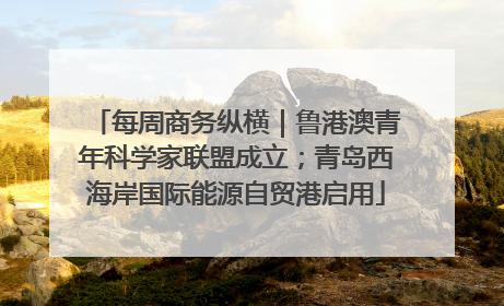 每周商务纵横｜鲁港澳青年科学家联盟成立；青岛西海岸国际能源自贸港启用