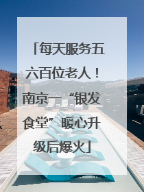每天服务五六百位老人！南京一“银发食堂”暖心升级后爆火