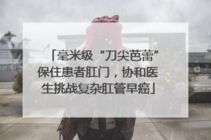 毫米级“刀尖芭蕾”保住患者肛门，协和医生挑战复杂肛管早癌