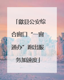 歙县公安综合窗口“一窗通办”跑出服务加速度