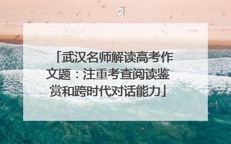 武汉名师解读高考作文题：注重考查阅读鉴赏和跨时代对话能力