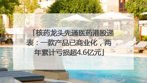 核药龙头先通医药港股递表：一款产品已商业化，两年累计亏损超4.6亿元