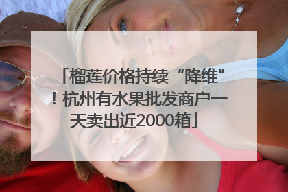 榴莲价格持续“降维”！杭州有水果批发商户一天卖出近2000箱