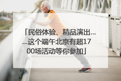 民俗体验、精品演出……这个端午北京有超1700场活动等你参加