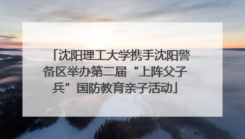 沈阳理工大学携手沈阳警备区举办第二届“上阵父子兵”国防教育亲子活动