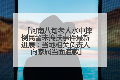 河南八旬老人水中摔倒民警未搀扶事件最新进展：当地相关负责人向家属当面道歉