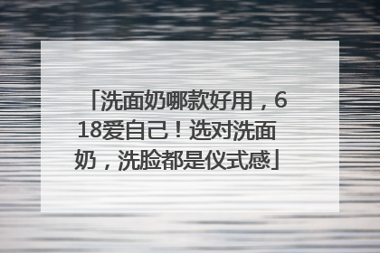 洗面奶哪款好用，618爱自己！选对洗面奶，洗脸都是仪式感
