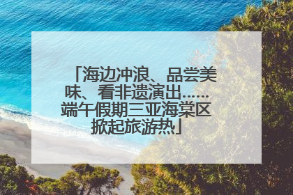 海边冲浪、品尝美味、看非遗演出……端午假期三亚海棠区掀起旅游热