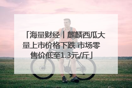 海量财经丨麒麟西瓜大量上市价格下跌 市场零售价低至1.3元/斤