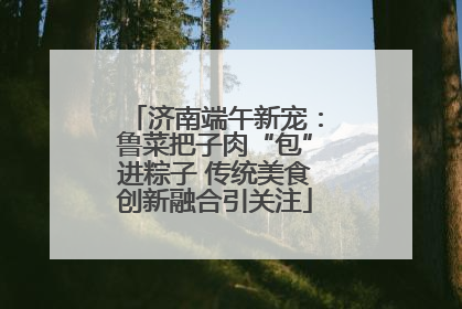 济南端午新宠：鲁菜把子肉“包”进粽子 传统美食创新融合引关注
