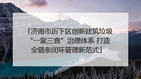 济南市历下区创新建筑垃圾“一案三查”治理体系 打造全链条闭环管理新范式