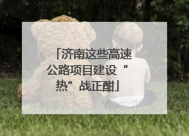 济南这些高速公路项目建设“热”战正酣