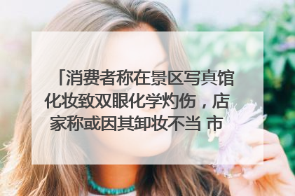 消费者称在景区写真馆化妆致双眼化学灼伤，店家称或因其卸妆不当 市场监管部门介入