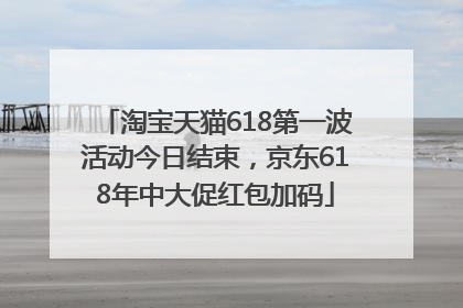 淘宝天猫618第一波活动今日结束，京东618年中大促红包加码