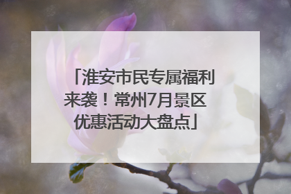 淮安市民专属福利来袭！常州7月景区优惠活动大盘点