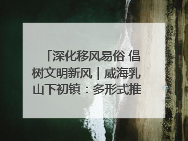 深化移风易俗 倡树文明新风｜威海乳山下初镇：多形式推进移风易俗 共筑文明和谐新风尚