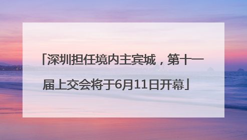 深圳担任境内主宾城，第十一届上交会将于6月11日开幕